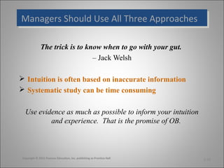 Managers Should Use All Three Approaches
Managers Should Use All Three Approaches
The trick is to know when to go with your gut.
– Jack Welsh
 Intuition is often based on inaccurate information
 Systematic study can be time consuming
Use evidence as much as possible to inform your intuition
and experience. That is the promise of OB.

Copyright © 2011 Pearson Education, Inc. publishing as Prentice Hall

1-16

 