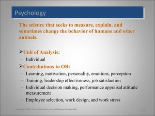Psychology
Psychology
The science that seeks to measure, explain, and
sometimes change the behavior of humans and other
animals.
Unit of Analysis:
– Individual

Contributions to OB:
– Learning, motivation, personality, emotions, perception
– Training, leadership effectiveness, job satisfaction
– Individual decision making, performance appraisal attitude
measurement
– Employee selection, work design, and work stress
Copyright © 2011 Pearson Education, Inc. publishing as Prentice Hall

1-18

 