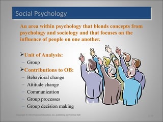 Social Psychology
Social Psychology
An area within psychology that blends concepts from
psychology and sociology and that focuses on the
influence of people on one another.
Unit of Analysis:
– Group

Contributions to OB:
–
–
–
–
–

Behavioral change
Attitude change
Communication
Group processes
Group decision making

Copyright © 2011 Pearson Education, Inc. publishing as Prentice Hall

1-19

 