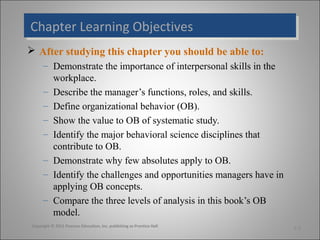 Chapter Learning Objectives
Chapter Learning Objectives
 After studying this chapter you should be able to:
– Demonstrate the importance of interpersonal skills in the
workplace.
– Describe the manager’s functions, roles, and skills.
– Define organizational behavior (OB).
– Show the value to OB of systematic study.
– Identify the major behavioral science disciplines that
contribute to OB.
– Demonstrate why few absolutes apply to OB.
– Identify the challenges and opportunities managers have in
applying OB concepts.
– Compare the three levels of analysis in this book’s OB
model.
Copyright © 2011 Pearson Education, Inc. publishing as Prentice Hall

1-2

 