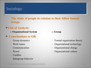 Sociology
Sociology
The study of people in relation to their fellow human
beings.
Unit of Analysis:
-- Organizational System

-- Group

 Contributions to OB:
–
–
–
–
–
–

Group dynamics
Work teams
Communication
Power
Conflict
Intergroup behavior

Copyright © 2011 Pearson Education, Inc. publishing as Prentice Hall

–
–
–
–

Formal organization theory
Organizational technology
Organizational change
Organizational culture

1-20

 