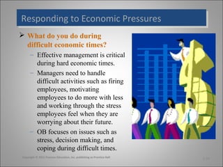 Responding to Economic Pressures
Responding to Economic Pressures
 What do you do during
difficult economic times?
– Effective management is critical
during hard economic times.
– Managers need to handle
difficult activities such as firing
employees, motivating
employees to do more with less
and working through the stress
employees feel when they are
worrying about their future.
– OB focuses on issues such as
stress, decision making, and
coping during difficult times.
Copyright © 2011 Pearson Education, Inc. publishing as Prentice Hall

1-24

 