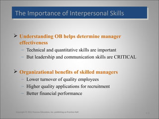 The Importance of Interpersonal Skills
The Importance of Interpersonal Skills
 Understanding OB helps determine manager
effectiveness
– Technical and quantitative skills are important
– But leadership and communication skills are CRITICAL

 Organizational benefits of skilled managers
– Lower turnover of quality employees
– Higher quality applications for recruitment
– Better financial performance

Copyright © 2011 Pearson Education, Inc. publishing as Prentice Hall

1-3

 