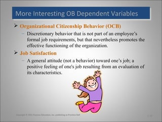 More Interesting OB Dependent Variables
More Interesting OB Dependent Variables
 Organizational Citizenship Behavior (OCB)
– Discretionary behavior that is not part of an employee’s
formal job requirements, but that nevertheless promotes the
effective functioning of the organization.

 Job Satisfaction
– A general attitude (not a behavior) toward one’s job; a
positive feeling of one's job resulting from an evaluation of
its characteristics.

Copyright © 2011 Pearson Education, Inc. publishing as Prentice Hall

1-30

 
