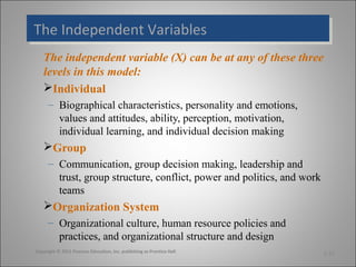 The Independent Variables
The Independent Variables
The independent variable (X) can be at any of these three
levels in this model:
Individual
– Biographical characteristics, personality and emotions,
values and attitudes, ability, perception, motivation,
individual learning, and individual decision making

Group
– Communication, group decision making, leadership and
trust, group structure, conflict, power and politics, and work
teams

Organization System
– Organizational culture, human resource policies and
practices, and organizational structure and design
Copyright © 2011 Pearson Education, Inc. publishing as Prentice Hall

1-31

 