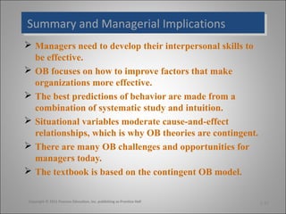 Summary and Managerial Implications
Summary and Managerial Implications
 Managers need to develop their interpersonal skills to
be effective.
 OB focuses on how to improve factors that make
organizations more effective.
 The best predictions of behavior are made from a
combination of systematic study and intuition.
 Situational variables moderate cause-and-effect
relationships, which is why OB theories are contingent.
 There are many OB challenges and opportunities for
managers today.
 The textbook is based on the contingent OB model.
Copyright © 2011 Pearson Education, Inc. publishing as Prentice Hall

1-33

 