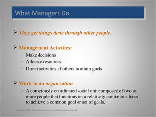 What Managers Do
What Managers Do
 They get things done through other people.
 Management Activities:
– Make decisions
– Allocate resources
– Direct activities of others to attain goals

 Work in an organization
– A consciously coordinated social unit composed of two or
more people that functions on a relatively continuous basis
to achieve a common goal or set of goals.
Copyright © 2011 Pearson Education, Inc. publishing as Prentice Hall

1-4

 