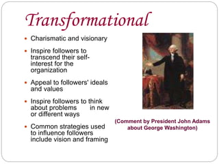 Transformational
 Charismatic and visionary
 Inspire followers to
transcend their self-
interest for the
organization
 Appeal to followers' ideals
and values
 Inspire followers to think
about problems in new
or different ways
 Common strategies used
to influence followers
include vision and framing
(Comment by President John Adams
about George Washington)
 