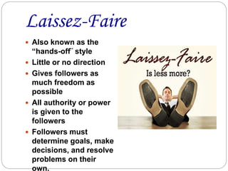 Laissez-Faire
 Also known as the
“hands-off¨ style
 Little or no direction
 Gives followers as
much freedom as
possible
 All authority or power
is given to the
followers
 Followers must
determine goals, make
decisions, and resolve
problems on their
own.
 