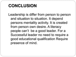 CONCLUSION
Leadership is differ from person to person
and situation to situation. It depend
persons mentality activity. It is created
from person own desire. A literacy
people can’t be a good leader. For a
Successful leader no need to require a
good educational qualification Require
presence of mind.
 