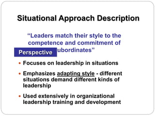 Situational Approach Description
 Focuses on leadership in situations
 Emphasizes adapting style - different
situations demand different kinds of
leadership
 Used extensively in organizational
leadership training and development
Perspective
“Leaders match their style to the
competence and commitment of
subordinates”
 