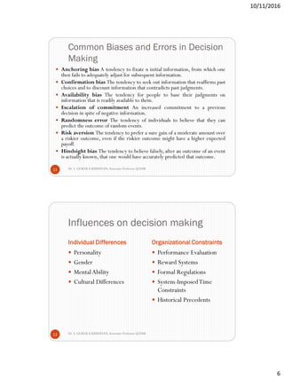 10/11/2016
6
Common Biases and Errors in Decision
Making
Dr. S. GOKULA KRISHNAN,Associate Professor @NSM11
 Anchoring bias A tendency to fixate n initial information, from which one
then fails to adequately adjust for subsequent information.
 Confirmation bias The tendency to seek out information that reaffirms past
choices and to discount information that contradicts past judgments.
 Availability bias The tendency for people to base their judgments on
information that is readily available to them.
 Escalation of commitment An increased commitment to a previous
decision in spite of negative information.
 Randomness error The tendency of individuals to believe that they can
predict the outcome of random events.
 Risk aversion The tendency to prefer a sure gain of a moderate amount over
a riskier outcome, even if the riskier outcome might have a higher expected
payoff.
 Hindsight bias The tendency to believe falsely, after an outcome of an event
is actually known, that one would have accurately predicted that outcome.
Influences on decision making
Individual Differences Organizational Constraints
Dr. S. GOKULA KRISHNAN,Associate Professor @NSM12
 Personality
 Gender
 MentalAbility
 Cultural Differences
 Performance Evaluation
 Reward Systems
 Formal Regulations
 System-ImposedTime
Constraints
 Historical Precedents
 