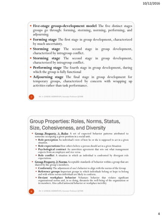 10/12/2016
4
Dr. S. GOKULA KRISHNAN,Associate Professor @NSM7
 Five-stage group-development model The five distinct stages
groups go through: forming, storming, norming, performing, and
adjourning.
 Forming stage The first stage in group development, characterized
by much uncertainty.
 Storming stage The second stage in group development,
characterized by intragroup conflict.
 Storming stage The second stage in group development,
characterized by intragroup conflict.
 Performing stage The fourth stage in group development, during
which the group is fully functional
 Adjourning stage The final stage in group development for
temporary groups, characterized by concern with wrapping up
activities rather than task performance.
Group Properties: Roles, Norms, Status,
Size, Cohesiveness, and Diversity
Dr. S. GOKULA KRISHNAN,Associate Professor @NSM8
 Group Property 1: Roles A set of expected behavior patterns attributed to
someone occupying a given position in a social unit.
 Role perception An individual’s view of how he or she is supposed to act in a given
situation.
 Role expectations How others believe a person should act in a given Situation
 Psychological contract An unwritten agreement that sets out what management
expects from an employee and vice versa.
 Role conflict A situation in which an individual is confronted by divergent role
expectations
 Group Property 2: Norms Acceptable standards of behavior within a group that are
shared by the group’s members.
 Conformity The adjustment of one’s behavior to align with the norms of the Group
 Reference groups Important groups to which individuals belong or hope to belong
and with whose norms individuals are likely to conform.
 Deviant workplace behavior Voluntary behavior that violates significant
organizational norms and, in so doing, threatens the well-being of the organization or
its members.Also called antisocial behavior or workplace incivility
 