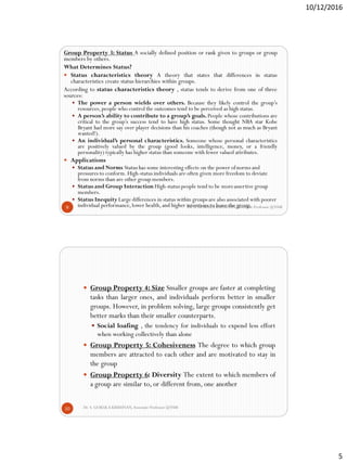 10/12/2016
5
Dr. S. GOKULA KRISHNAN,Associate Professor @NSM9
Group Property 3: Status A socially defined position or rank given to groups or group
members by others.
What Determines Status?
 Status characteristics theory A theory that states that differences in status
characteristics create status hierarchies within groups.
According to status characteristics theory , status tends to derive from one of three
sources:
 The power a person wields over others. Because they likely control the group’s
resources,people who control the outcomes tend to be perceived as high status.
 A person’s ability to contribute to a group’s goals. People whose contributions are
critical to the group’s success tend to have high status. Some thought NBA star Kobe
Bryant had more say over player decisions than his coaches (though not as much as Bryant
wanted!).
 An individual’s personal characteristics. Someone whose personal characteristics
are positively valued by the group (good looks, intelligence, money, or a friendly
personality) typically has higher status than someone with fewer valued attributes.
 Applications
 Status and Norms Status has some interesting effects on the power ofnorms and
pressures to conform.High-status individuals are often given more freedom to deviate
from norms than are other group members.
 Status and Group Interaction High-status people tend to be moreassertive group
members.
 Status Inequity Large differences in status within groups are also associated with poorer
individual performance,lower health,and higher intentions to leave the group.
Dr. S. GOKULA KRISHNAN,Associate Professor @NSM10
 Group Property 4: Size Smaller groups are faster at completing
tasks than larger ones, and individuals perform better in smaller
groups. However, in problem solving, large groups consistently get
better marks than their smaller counterparts.
 Social loafing , the tendency for individuals to expend less effort
when working collectively than alone
 Group Property 5: Cohesiveness The degree to which group
members are attracted to each other and are motivated to stay in
the group
 Group Property 6: Diversity The extent to which members of
a group are similar to, or different from, one another
 