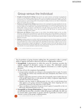 10/12/2016
6
Group versus the Individual
Dr. S. GOKULA KRISHNAN,Associate Professor @NSM11
 Strengths of Group Decision Making Groups generate more complete information and knowledge. By aggregating the
resources of several individuals, groups bring more input as well as heterogeneity into the decision process. They offer
increased diversity of views.This opens up the opportunity to consider more approaches and alternatives. Finally, groups lead to
increased acceptance of a solution. Group members who participated in making a decision are more likely to enthusiastically
support and encourage others to accept it.
 Weaknesses of Group Decision Making Group decisions are time consuming because groups typically take more time
to reach a solution. There are conformity pressures.The desire by group members to be accepted and considered an asset to the
group can squash any overt disagreement. Group discussion can be dominated by one or a few members. If they’re low- and
medium-ability members, the group’s overall effectiveness will suffer. Finally, group decisions suffer from ambiguous
responsibility. In an individual decision, it’s clear who is accountable for the final outcome. In a group decision, the
responsibility of any single member is diluted.
 Effectiveness and Efficiency Whether groups are more effective than individuals depends on how you define
effectiveness. Group decisions are generally more accurate than the decisions of the average individual in a group, but less
accurate than the judgments of the most accurate. 69 In terms of speed, individuals are superior. If creativity is important,
groups tend to be more effective. And if effectiveness means the degree of acceptance the final solution achieves, the nod
again goes to the group.
 Summary In summary, groups are an excellent vehicle for performing many steps in the decision-making process and offer
both breadth and depth of input for information gathering. If group members have diverse backgrounds, the alternatives
generated should be more extensive and the analysis more critical When the final solution is agreed on, there are more
people in a group decision to support and implement it. These pluses, however, can be more than offset by the time
consumed by group decisions, the internal conflicts they create, and the pressures they generate toward conformity. In some
cases, therefore, we can expect individuals to make better decisions than groups.
Dr. S. GOKULA KRISHNAN,Associate Professor @NSM12
Two by-products of group decision making have the potential to affect a group’s
ability to appraise alternatives objectively and arrive at high-quality solutions.
 Groupthink A phenomenon in which the norm for consensus overrides the
realistic appraisal of alternative courses of action. The individual’s mental
efficiency, reality testing, and moral judgment deteriorate as a result of group
pressures.
 We have all seen the symptoms of groupthink:
 Group members rationalize any resistance to the assumptions they’ve made. No matter
how strongly the evidence may contradict their basic assumptions, they behave so as to
reinforce them.
 Members apply direct pressures on those who momentarily express doubts about any
of the group’s shared views, or who question the validity of argument supporting the
alternative favored by the majority.
 Members who have doubts or differing points of view seek to avoid deviation from
what appears to be group consensus by keeping silent about misgiving and even
minimizing to themselves the importance of their doubts.
 There is an illusion of unanimity. If someone doesn’t speak, it’s assumed he or she is in
full accord.Abstention becomes a “yes” vote
 Groupshift or Group Polarization A change between a group’s decision and
an individual decision that a member within the group would make; the shift can
be toward either conservatism or greater risk but it generally is toward a more
extreme version of the group’s original position
 