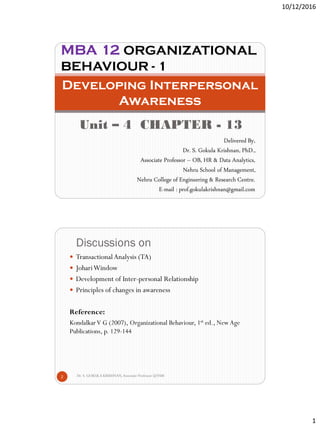 10/12/2016
1
Unit – 4 CHAPTER - 13
Developing Interpersonal
Awareness
MBA 12 ORGANIZATIONAL
BEHAVIOUR - 1
Delivered By,
Dr. S. Gokula Krishnan, PhD.,
Associate Professor – OB, HR & Data Analytics,
Nehru School of Management,
Nehru College of Engineering & Research Centre.
E-mail : prof.gokulakrishnan@gmail.com
Discussions on
Dr. S. GOKULA KRISHNAN,Associate Professor @NSM2
 TransactionalAnalysis (TA)
 JohariWindow
 Development of Inter-personal Relationship
 Principles of changes in awareness
Reference:
KondalkarV G (2007), Organizational Behaviour, 1st ed., NewAge
Publications, p. 129-144
 