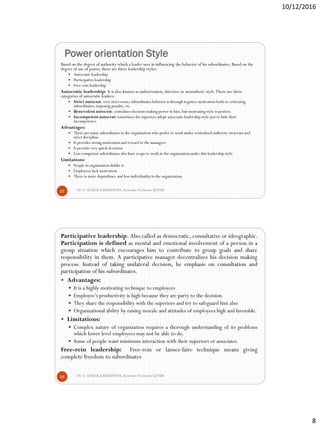 10/12/2016
8
Power orientation Style
Dr. S. GOKULA KRISHNAN,Associate Professor @NSM15
Based on the degree of authority which a leader uses in influencing the behavior of his subordinates. Based on the
degree of use of power, there are three leadership styles:
 Autocraticleadership
 Participativeleadership
 Free-rein leadership
Autocratic leadership: It is also known as authorization, directive or monothetic style.There are three
categories of autocratic leaders:
 Strict autocrat: very strict sense; subordinates behavior is through negative motivation leads to criticizing
subordinates, imposing penalty, etc.
 Benevolent autocrat: centralizes decision making power in him, but motivating style is positive.
 Incompetent autocrat: sometimes the superiors adopt autocraticleadership style just to hide their
incompetence.
Advantages:
 There are many subordinates in the organization who prefer to work under centralized authority structure and
strict discipline.
 It provides strong motivation and reward to the managers
 It permits very quick decisions
 Less competent subordinates also have scope to work in the organizationunder this leadership style.
Limitations:
 People in organizationdislike it.
 Employees lack motivation
 There is more dependence and less individuality in the organization.
Dr. S. GOKULA KRISHNAN,Associate Professor @NSM16
Participative leadership: Also called as democratic, consultative or ideographic.
Participation is defined as mental and emotional involvement of a person in a
group situation which encourages him to contribute to group goals and share
responsibility in them. A participative manager decentralizes his decision making
process. Instead of taking unilateral decision, he emphasis on consultation and
participation of his subordinates.
 Advantages:
 It is a highly motivating technique to employees
 Employee’s productivity is high because they are party to the decision.
 They share the responsibility with the superiors and try to safeguard him also
 Organizational ability by raising morale and attitudes of employees high and favorable.
 Limitations:
 Complex nature of organization requires a thorough understanding of its problems
which lower level employees may not be able to do.
 Some of people want minimum interaction with their superiors or associates.
Free-rein leadership: Free-rein or laissez-faire technique means giving
complete freedom to subordinates
 