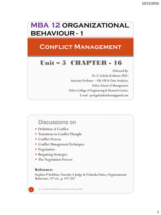 10/12/2016
1
Unit – 5 CHAPTER - 16
Conflict Management
MBA 12 ORGANIZATIONAL
BEHAVIOUR - 1
Delivered By,
Dr. S. Gokula Krishnan, PhD.,
Associate Professor – OB, HR & Data Analytics,
Nehru School of Management,
Nehru College of Engineering & Research Centre.
E-mail : prof.gokulakrishnan@gmail.com
Discussions on
Dr. S. GOKULA KRISHNAN,Associate Professor @NSM2
 Definition of Conflict
 Transitions in ConflictThought
 Conflict Process
 Conflict ManagementTechniques
 Negotiation
 Bargaining Strategies
 The Negotiation Process
Reference:
Stephen P Robbins,TimothyA Judge & NeharikaVohra, Organizational
Behaviour, 15th ed., p. 477-502
 