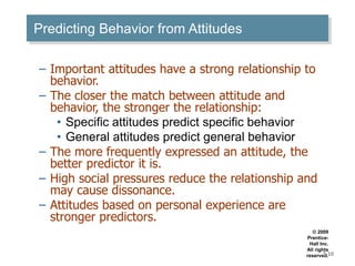 Predicting Behavior from Attitudes
– Important attitudes have a strong relationship to
behavior.
– The closer the match between attitude and
behavior, the stronger the relationship:
• Specific attitudes predict specific behavior
• General attitudes predict general behavior
– The more frequently expressed an attitude, the
better predictor it is.
– High social pressures reduce the relationship and
may cause dissonance.
– Attitudes based on personal experience are
stronger predictors.
© 2009
Prentice-
Hall Inc.
All rights
reserved.
3-10
 