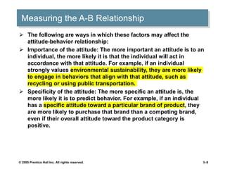 Measuring the A-B Relationship
 The following are ways in which these factors may affect the
attitude-behavior relationship:
 Importance of the attitude: The more important an attitude is to an
individual, the more likely it is that the individual will act in
accordance with that attitude. For example, if an individual
strongly values environmental sustainability, they are more likely
to engage in behaviors that align with that attitude, such as
recycling or using public transportation.
 Specificity of the attitude: The more specific an attitude is, the
more likely it is to predict behavior. For example, if an individual
has a specific attitude toward a particular brand of product, they
are more likely to purchase that brand than a competing brand,
even if their overall attitude toward the product category is
positive.
© 2005 Prentice Hall Inc. All rights reserved. 3–8
 
