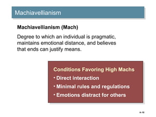 4–10
MachiavellianismMachiavellianism
Conditions Favoring High Machs
• Direct interaction
• Minimal rules and regulations
• Emotions distract for others
Conditions Favoring High Machs
• Direct interaction
• Minimal rules and regulations
• Emotions distract for others
Machiavellianism (Mach)
Degree to which an individual is pragmatic,
maintains emotional distance, and believes
that ends can justify means.
 