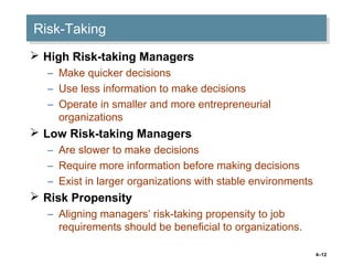 4–12
Risk-TakingRisk-Taking
 High Risk-taking Managers
– Make quicker decisions
– Use less information to make decisions
– Operate in smaller and more entrepreneurial
organizations
 Low Risk-taking Managers
– Are slower to make decisions
– Require more information before making decisions
– Exist in larger organizations with stable environments
 Risk Propensity
– Aligning managers’ risk-taking propensity to job
requirements should be beneficial to organizations.
 