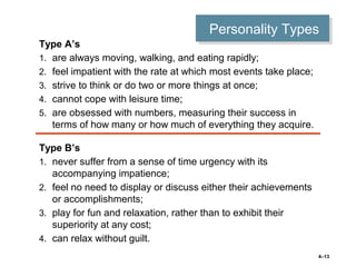 4–13
Personality TypesPersonality Types
Type A’s
1. are always moving, walking, and eating rapidly;
2. feel impatient with the rate at which most events take place;
3. strive to think or do two or more things at once;
4. cannot cope with leisure time;
5. are obsessed with numbers, measuring their success in
terms of how many or how much of everything they acquire.
Type B’s
1. never suffer from a sense of time urgency with its
accompanying impatience;
2. feel no need to display or discuss either their achievements
or accomplishments;
3. play for fun and relaxation, rather than to exhibit their
superiority at any cost;
4. can relax without guilt.
 