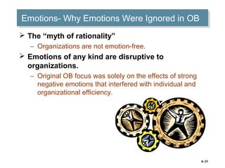 4–31
Emotions- Why Emotions Were Ignored in OBEmotions- Why Emotions Were Ignored in OB
 The “myth of rationality”
– Organizations are not emotion-free.
 Emotions of any kind are disruptive to
organizations.
– Original OB focus was solely on the effects of strong
negative emotions that interfered with individual and
organizational efficiency.
 