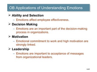 4–41
OB Applications of Understanding EmotionsOB Applications of Understanding Emotions
 Ability and Selection
– Emotions affect employee effectiveness.
 Decision Making
– Emotions are an important part of the decision-making
process in organizations.
 Motivation
– Emotional commitment to work and high motivation are
strongly linked.
 Leadership
– Emotions are important to acceptance of messages
from organizational leaders.
 