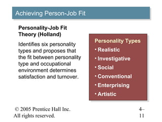 Achieving Person-Job Fit
Achieving Person-Job Fit

  Personality-Job Fit
  Theory (Holland)
                                Personality Types
                                 Personality Types
  Identifies six personality
  types and proposes that       ••Realistic
                                  Realistic
  the fit between personality   ••Investigative
                                   Investigative
  type and occupational
                                ••Social
                                   Social
  environment determines
  satisfaction and turnover.    ••Conventional
                                   Conventional
                                ••Enterprising
                                   Enterprising
                                ••Artistic
                                  Artistic

© 2005 Prentice Hall Inc.                          4–
All rights reserved.                               11
 