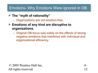 Emotions- Why Emotions Were Ignored in OB
Emotions- Why Emotions Were Ignored in OB
 The “myth of rationality”
   – Organizations are not emotion-free.
 Emotions of any kind are disruptive to
  organizations.
   – Original OB focus was solely on the effects of strong
     negative emotions that interfered with individual and
     organizational efficiency.




© 2005 Prentice Hall Inc.                               4–
All rights reserved.                                    12
 