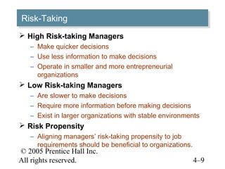 Risk-Taking
Risk-Taking
 High Risk-taking Managers
   – Make quicker decisions
   – Use less information to make decisions
   – Operate in smaller and more entrepreneurial
     organizations
 Low Risk-taking Managers
   – Are slower to make decisions
   – Require more information before making decisions
   – Exist in larger organizations with stable environments
 Risk Propensity
   – Aligning managers’ risk-taking propensity to job
     requirements should be beneficial to organizations.
© 2005 Prentice Hall Inc.
All rights reserved.                                       4–9
 
