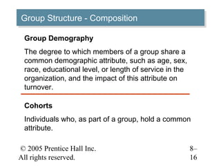 Group Structure -- Composition
Group Structure Composition

 Group Demography
 The degree to which members of a group share a
 common demographic attribute, such as age, sex,
 race, educational level, or length of service in the
 organization, and the impact of this attribute on
 turnover.

 Cohorts
 Individuals who, as part of a group, hold a common
 attribute.

© 2005 Prentice Hall Inc.                               8–
All rights reserved.                                    16
 