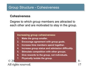 Group Structure -- Cohesiveness
Group Structure Cohesiveness

 Cohesiveness
 Degree to which group members are attracted to
 each other and are motivated to stay in the group.


       Increasing group cohesiveness:
        Increasing group cohesiveness:
       1.
        1.   Make the group smaller.
              Make the group smaller.
       2.
        2.   Encourage agreement with group goals.
              Encourage agreement with group goals.
       3.
        3.   Increase time members spend together.
              Increase time members spend together.
       4.
        4.   Increase group status and admission difficultly.
              Increase group status and admission difficultly.
       5.
        5.   Stimulate competition with other groups.
              Stimulate competition with other groups.
       6.
        6.   Give rewards to the group, not individuals.
              Give rewards to the group, not individuals.
       7.
        7.   Physically isolate the group.
              Physically isolate the group.
© 2005 Prentice Hall Inc.                                        8–
All rights reserved.                                             17
 