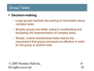 Group Tasks
Group Tasks
 Decision-making
   – Large groups facilitate the pooling of information about
     complex tasks.
   – Smaller groups are better suited to coordinating and
     facilitating the implementation of complex tasks.
   – Simple, routine standardized tasks reduce the
     requirement that group processes be effective in order
     for the group to perform well.




© 2005 Prentice Hall Inc.                                8–
All rights reserved.                                     18
 