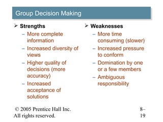 Group Decision Making
Group Decision Making
 Strengths                    Weaknesses
   – More complete              – More time
     information                  consuming (slower)
   – Increased diversity of     – Increased pressure
     views                        to conform
   – Higher quality of          – Domination by one
     decisions (more              or a few members
     accuracy)                  – Ambiguous
   – Increased                    responsibility
     acceptance of
     solutions

© 2005 Prentice Hall Inc.                         8–
All rights reserved.                              19
 