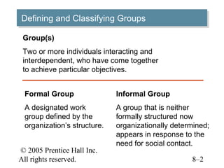 Defining and Classifying Groups
Defining and Classifying Groups
 Group(s)
 Two or more individuals interacting and
 interdependent, who have come together
 to achieve particular objectives.


 Formal Group                Informal Group
 A designated work           A group that is neither
 group defined by the        formally structured now
 organization’s structure.   organizationally determined;
                             appears in response to the
                             need for social contact.
© 2005 Prentice Hall Inc.
All rights reserved.                               8–2
 