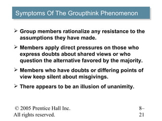 Symptoms Of The Groupthink Phenomenon
Symptoms Of The Groupthink Phenomenon

 Group members rationalize any resistance to the
  assumptions they have made.
 Members apply direct pressures on those who
  express doubts about shared views or who
  question the alternative favored by the majority.
 Members who have doubts or differing points of
  view keep silent about misgivings.
 There appears to be an illusion of unanimity.



© 2005 Prentice Hall Inc.                         8–
All rights reserved.                              21
 