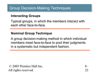 Group Decision-Making Techniques
Group Decision-Making Techniques
 Interacting Groups
 Typical groups, in which the members interact with
 each other face-to-face.

 Nominal Group Technique
 A group decision-making method in which individual
 members meet face-to-face to pool their judgments
 in a systematic but independent fashion.




© 2005 Prentice Hall Inc.                             8–
All rights reserved.                                  22
 