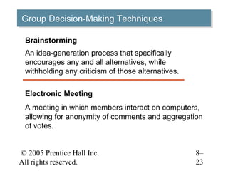 Group Decision-Making Techniques
Group Decision-Making Techniques

 Brainstorming
 An idea-generation process that specifically
 encourages any and all alternatives, while
 withholding any criticism of those alternatives.

 Electronic Meeting
 A meeting in which members interact on computers,
 allowing for anonymity of comments and aggregation
 of votes.


© 2005 Prentice Hall Inc.                           8–
All rights reserved.                                23
 