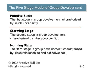 The Five-Stage Model of Group Development
The Five-Stage Model of Group Development
 Forming Stage
 The first stage in group development, characterized
 by much uncertainty.

 Storming Stage
 The second stage in group development,
 characterized by intragroup conflict.

 Norming Stage
 The third stage in group development, characterized
 by close relationships and cohesiveness.


© 2005 Prentice Hall Inc.
All rights reserved.                               8–5
 