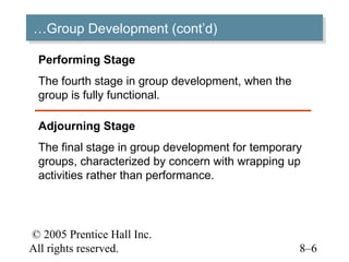 …Group Development (cont’d)
…Group Development (cont’d)

 Performing Stage
 The fourth stage in group development, when the
 group is fully functional.

 Adjourning Stage
 The final stage in group development for temporary
 groups, characterized by concern with wrapping up
 activities rather than performance.




© 2005 Prentice Hall Inc.
All rights reserved.                               8–6
 
