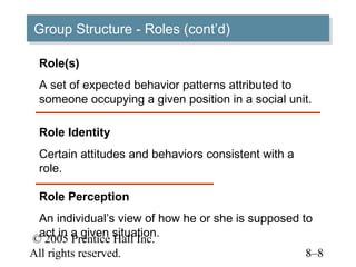 Group Structure -- Roles (cont’d)
Group Structure Roles (cont’d)

 Role(s)
 A set of expected behavior patterns attributed to
 someone occupying a given position in a social unit.

 Role Identity
 Certain attitudes and behaviors consistent with a
 role.

 Role Perception
 An individual’s view of how he or she is supposed to
 act in a given situation.
© 2005 Prentice Hall Inc.
All rights reserved.                                8–8
 