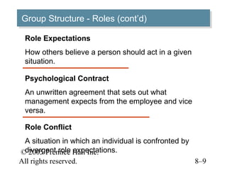 Group Structure -- Roles (cont’d)
Group Structure Roles (cont’d)
 Role Expectations
 How others believe a person should act in a given
 situation.

 Psychological Contract
 An unwritten agreement that sets out what
 management expects from the employee and vice
 versa.

 Role Conflict
 A situation in which an individual is confronted by
 divergent role expectations.
© 2005 Prentice Hall Inc.
All rights reserved.                                 8–9
 
