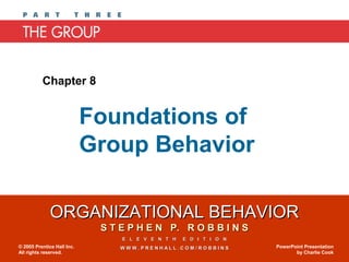 Chapter 8


                            Foundations of
                            Group Behavior

              ORGANIZATIONAL BEHAVIOR
                             S T E P H E N P. R O B B I N S
                                 E L E V E N T H   E D I T I O N
© 2005 Prentice Hall Inc.        WWW.PRENHALL.COM/ROBBINS          PowerPoint Presentation
All rights reserved.                                                      by Charlie Cook
 