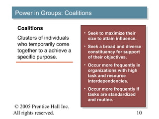 Power in Groups: Coalitions
Power in Groups: Coalitions

 Coalitions
                            • • Seek to maximize their
                                 Seek to maximize their
 Clusters of individuals        size to attain influence.
                                 size to attain influence.
 who temporarily come       • • Seek aabroad and diverse
                                 Seek broad and diverse
 together to a achieve a        constituency for support
                                 constituency for support
 specific purpose.              of their objectives.
                                 of their objectives.
                            • • Occur more frequently in
                                 Occur more frequently in
                                organizations with high
                                 organizations with high
                                task and resource
                                 task and resource
                                interdependencies.
                                 interdependencies.
                            • • Occur more frequently if
                                 Occur more frequently if
                                tasks are standardized
                                 tasks are standardized
                                and routine.
                                 and routine.
© 2005 Prentice Hall Inc.                                13–
All rights reserved.                                     10
 