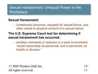 Sexual Harassment: Unequal Power in the
Sexual Harassment: Unequal Power in the
Workplace
Workplace
Sexual Harassment
   – Unwelcome advances, requests for sexual favors, and
     other verbal or physical conduct of a sexual nature.
The U.S. Supreme Court test for determining if
sexual harassment has occurred:
   – whether comments or behavior in a work environment
     “would reasonably be perceived, and is perceived, as
     hostile or abusive.”




© 2005 Prentice Hall Inc.                             13–
All rights reserved.                                  11
 