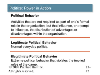 Politics: Power in Action
Politics: Power in Action
 Political Behavior
 Activities that are not required as part of one’s formal
 role in the organization, but that influence, or attempt
 to influence, the distribution of advantages or
 disadvantages within the organization.

 Legitimate Political Behavior
 Normal everyday politics.

 Illegitimate Political Behavior
 Extreme political behavior that violates the implied
 rules of the game.
© 2005 Prentice Hall Inc.                             13–
All rights reserved.                                  12
 