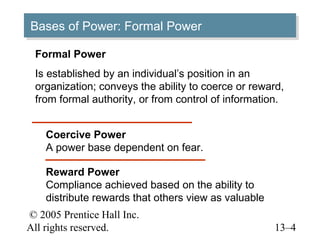Bases of Power: Formal Power
Bases of Power: Formal Power
 Formal Power
 Is established by an individual’s position in an
 organization; conveys the ability to coerce or reward,
 from formal authority, or from control of information.


    Coercive Power
    A power base dependent on fear.

    Reward Power
    Compliance achieved based on the ability to
    distribute rewards that others view as valuable
© 2005 Prentice Hall Inc.
All rights reserved.                                  13–4
 