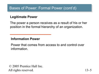 Bases of Power: Formal Power (cont’d)
Bases of Power: Formal Power (cont’d)

 Legitimate Power
 The power a person receives as a result of his or her
 position in the formal hierarchy of an organization.


 Information Power
 Power that comes from access to and control over
 information.




© 2005 Prentice Hall Inc.
All rights reserved.                                13–5
 